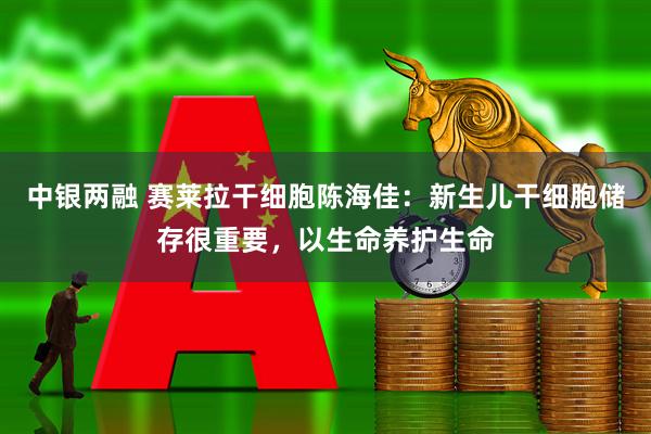 中银两融 赛莱拉干细胞陈海佳：新生儿干细胞储存很重要，以生命养护生命