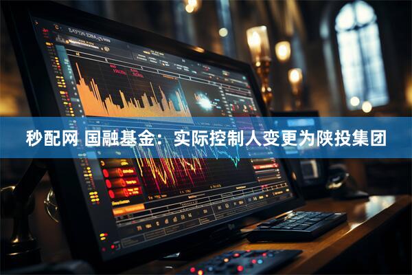 秒配网 国融基金：实际控制人变更为陕投集团