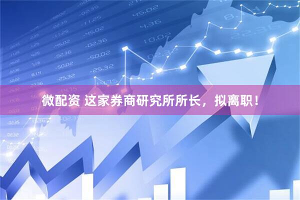 微配资 这家券商研究所所长，拟离职！