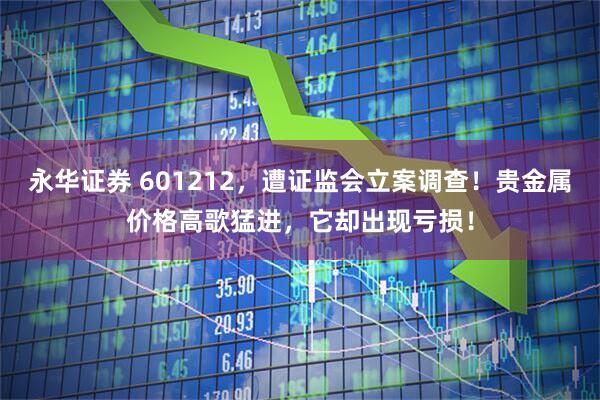 永华证券 601212，遭证监会立案调查！贵金属价格高歌猛进，它却出现亏损！