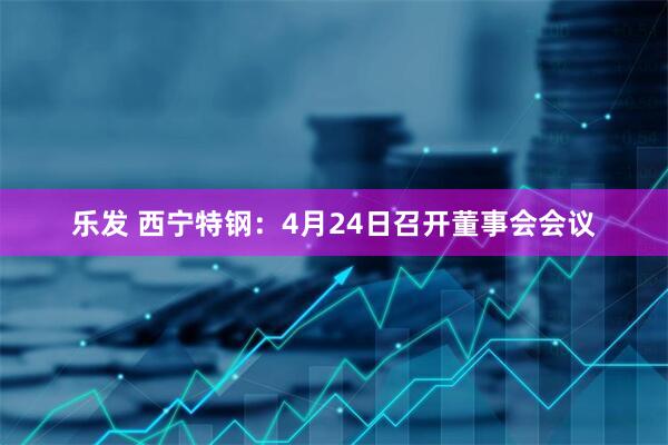 乐发 西宁特钢：4月24日召开董事会会议