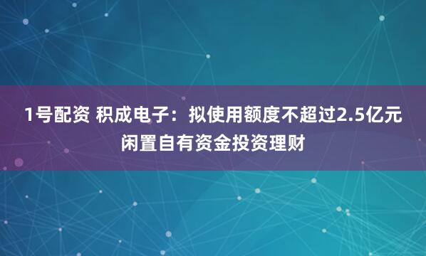 1号配资 积成电子：拟使用额度不超过2.5亿元闲置自有资金投资理财