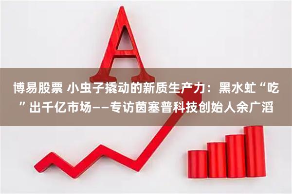 博易股票 小虫子撬动的新质生产力：黑水虻“吃”出千亿市场——专访茵塞普科技创始人余广滔
