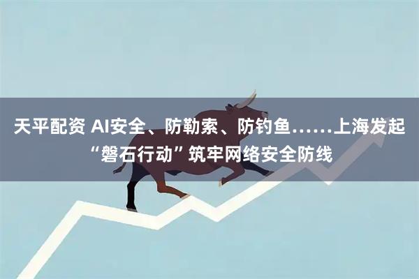 天平配资 AI安全、防勒索、防钓鱼……上海发起“磐石行动”筑牢网络安全防线