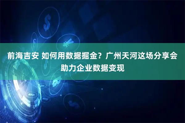 前海吉安 如何用数据掘金？广州天河这场分享会助力企业数据变现