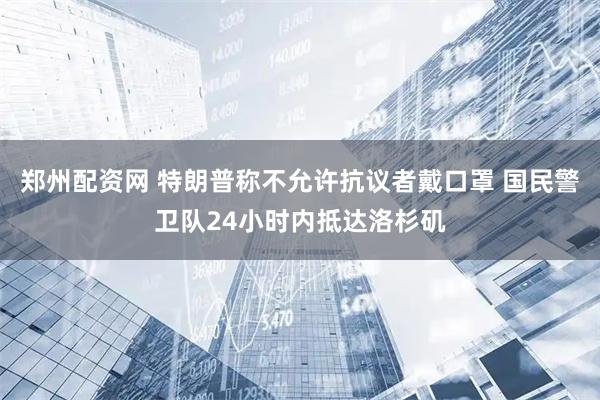 郑州配资网 特朗普称不允许抗议者戴口罩 国民警卫队24小时内抵达洛杉矶