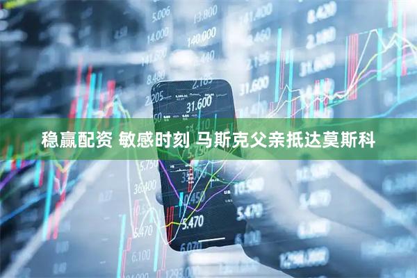 稳赢配资 敏感时刻 马斯克父亲抵达莫斯科