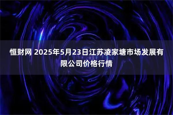 恒财网 2025年5月23日江苏凌家塘市场发展有限公司价格行情