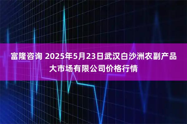富隆咨询 2025年5月23日武汉白沙洲农副产品大市场有限公司价格行情