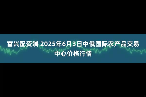 富兴配资端 2025年6月3日中俄国际农产品交易中心价格行情