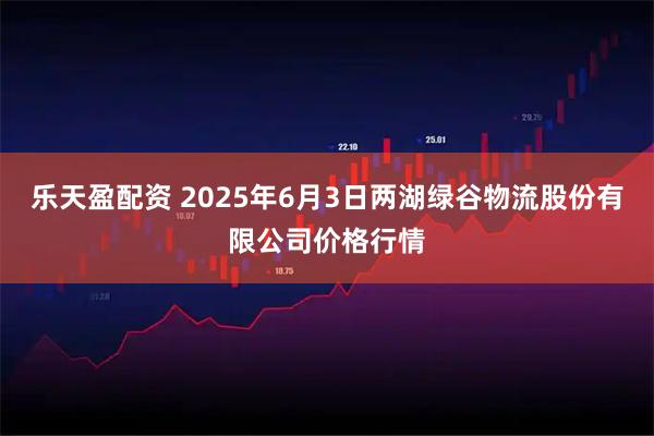 乐天盈配资 2025年6月3日两湖绿谷物流股份有限公司价格行情