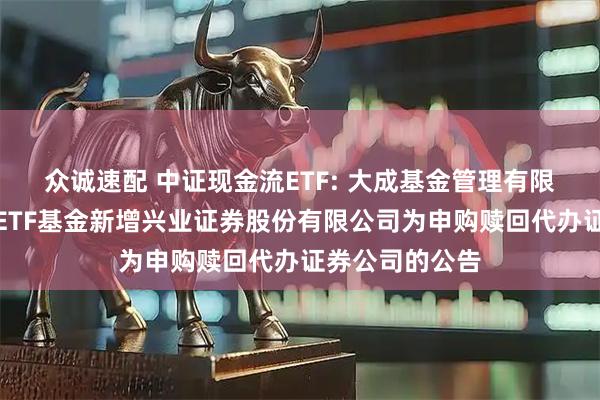 众诚速配 中证现金流ETF: 大成基金管理有限公司旗下部分ETF基金新增兴业证券股份有限公司为申购赎回代办证券公司的公告
