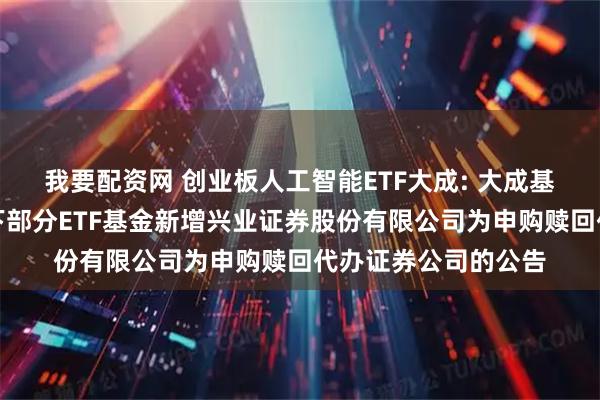 我要配资网 创业板人工智能ETF大成: 大成基金管理有限公司旗下部分ETF基金新增兴业证券股份有限公司为申购赎回代办证券公司的公告