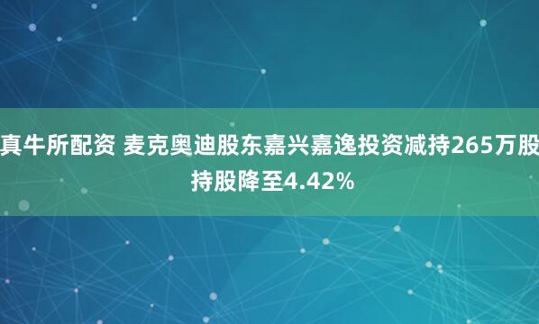 真牛所配资 麦克奥迪股东嘉兴嘉逸投资减持265万股 持股降至4.42%