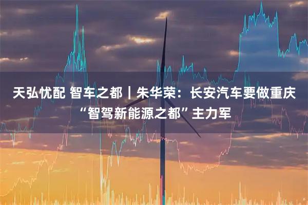 天弘忧配 智车之都｜朱华荣：长安汽车要做重庆“智驾新能源之都”主力军