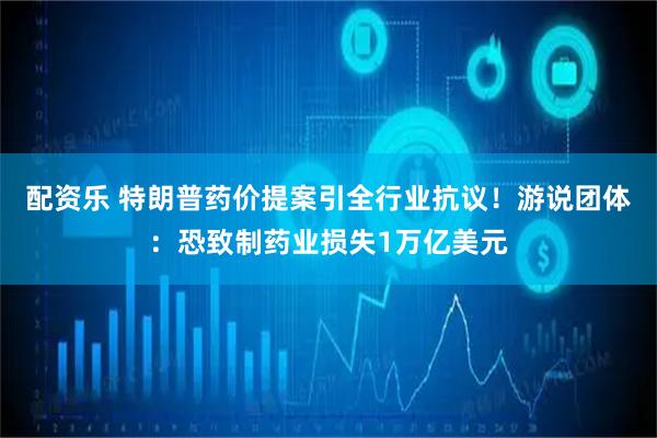 配资乐 特朗普药价提案引全行业抗议！游说团体：恐致制药业损失1万亿美元
