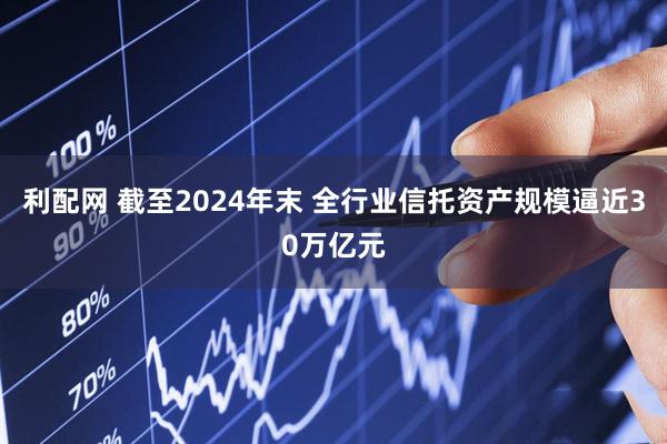 利配网 截至2024年末 全行业信托资产规模逼近30万亿元
