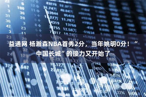 益通网 杨瀚森NBA首秀2分，当年姚明0分！“中国长城”的接力又开始了