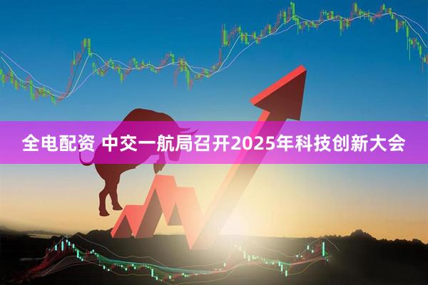 全电配资 中交一航局召开2025年科技创新大会