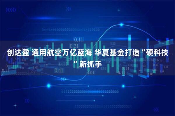 创达盈 通用航空万亿蓝海 华夏基金打造“硬科技”新抓手