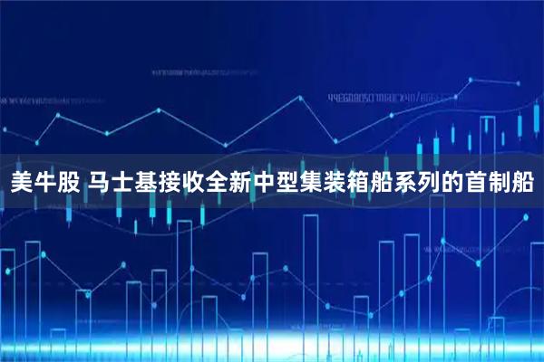 美牛股 马士基接收全新中型集装箱船系列的首制船