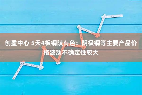 创盈中心 5天4板铜陵有色：阴极铜等主要产品价格波动不确定性较大