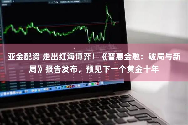 亚金配资 走出红海博弈！《普惠金融：破局与新局》报告发布，预见下一个黄金十年