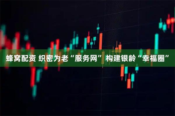 蜂窝配资 织密为老“服务网” 构建银龄“幸福圈”