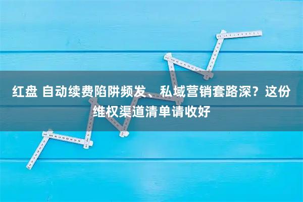 红盘 自动续费陷阱频发、私域营销套路深？这份维权渠道清单请收好